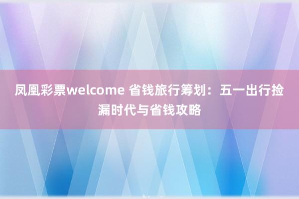 凤凰彩票welcome 省钱旅行筹划：五一出行捡漏时代与省钱攻略