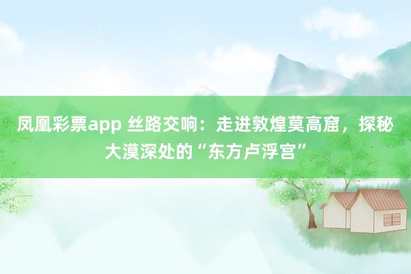 凤凰彩票app 丝路交响：走进敦煌莫高窟，探秘大漠深处的“东方卢浮宫”