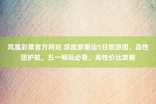 凤凰彩票官方网站 深度游潮汕5日旅游团，品性团护航，五一畅玩必看，高性价比攻略