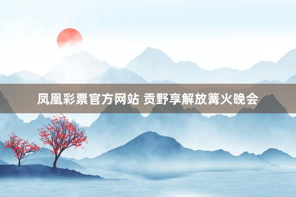 凤凰彩票官方网站 贡野享解放篝火晚会