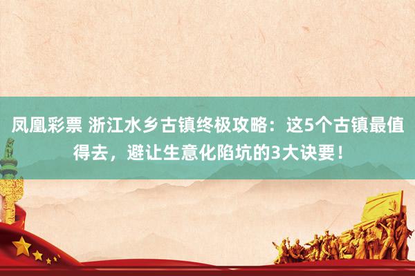 凤凰彩票 浙江水乡古镇终极攻略：这5个古镇最值得去，避让生意化陷坑的3大诀要！