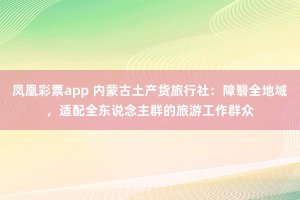 凤凰彩票app 内蒙古土产货旅行社：障翳全地域，适配全东说念主群的旅游工作群众