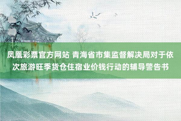 凤凰彩票官方网站 青海省市集监督解决局对于依次旅游旺季货仓住宿业价钱行动的辅导警告书
