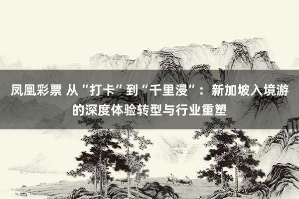 凤凰彩票 从“打卡”到“千里浸”：新加坡入境游的深度体验转型与行业重塑