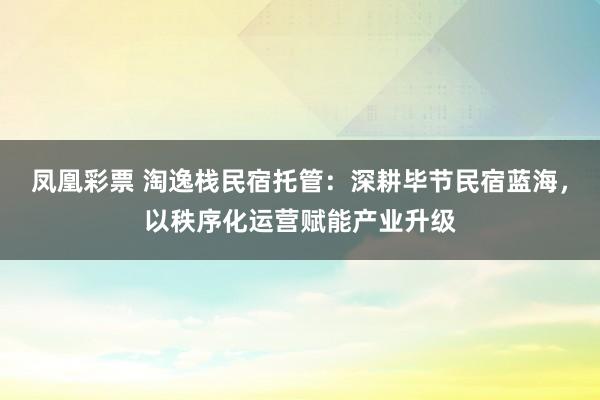 凤凰彩票 淘逸栈民宿托管：深耕毕节民宿蓝海，以秩序化运营赋能产业升级