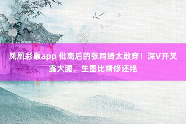 凤凰彩票app 仳离后的张雨绮太敢穿！深V开叉露大腿，生图比精修还绝