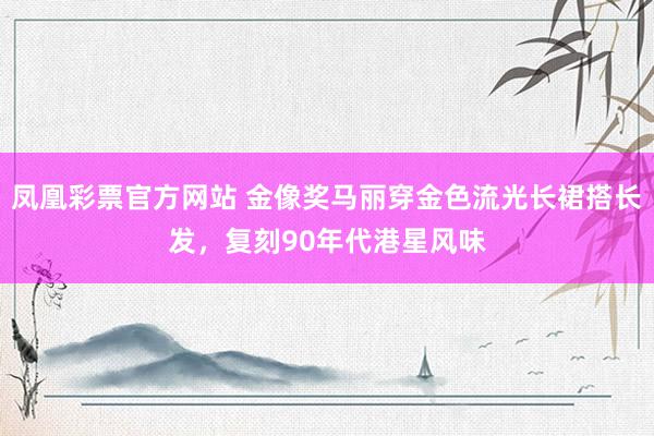 凤凰彩票官方网站 金像奖马丽穿金色流光长裙搭长发，复刻90年代港星风味
