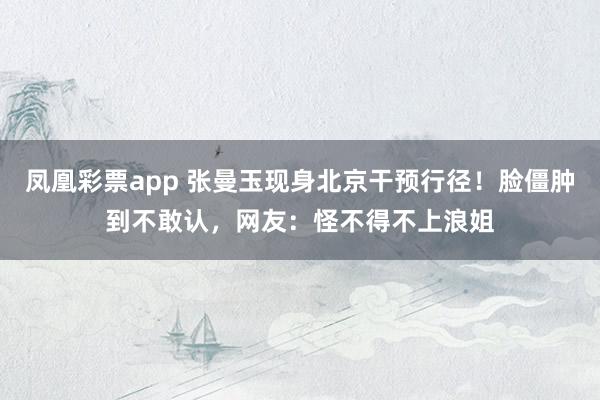 凤凰彩票app 张曼玉现身北京干预行径！脸僵肿到不敢认，网友：怪不得不上浪姐