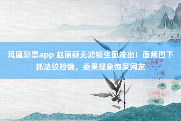 凤凰彩票app 赵丽颖无滤镜生图流出！面颊凹下抓法纹抢镜，委果现象惊呆网友