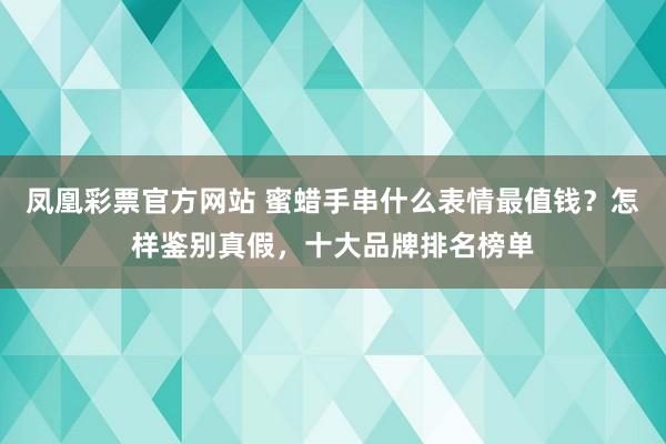 凤凰彩票官方网站 蜜蜡手串什么表情最值钱？怎样鉴别真假，十大品牌排名榜单