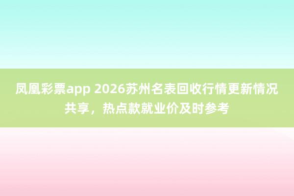 凤凰彩票app 2026苏州名表回收行情更新情况共享，热点款就业价及时参考
