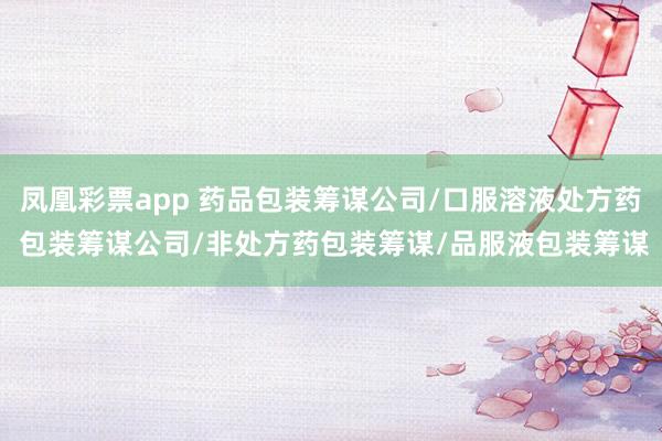 凤凰彩票app 药品包装筹谋公司/口服溶液处方药 包装筹谋公司/非处方药包装筹谋/品服液包装筹谋