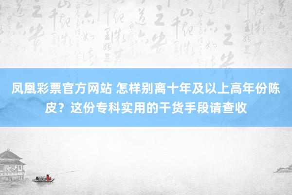凤凰彩票官方网站 怎样别离十年及以上高年份陈皮？这份专科实用的干货手段请查收