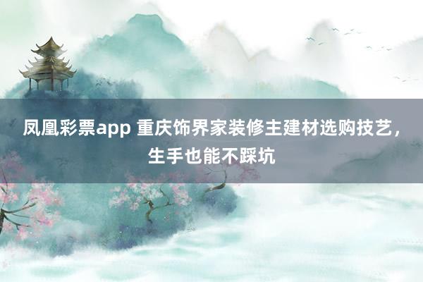 凤凰彩票app 重庆饰界家装修主建材选购技艺，生手也能不踩坑