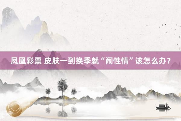 凤凰彩票 皮肤一到换季就“闹性情”该怎么办？