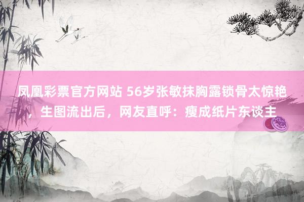 凤凰彩票官方网站 56岁张敏抹胸露锁骨太惊艳，生图流出后，网友直呼：瘦成纸片东谈主
