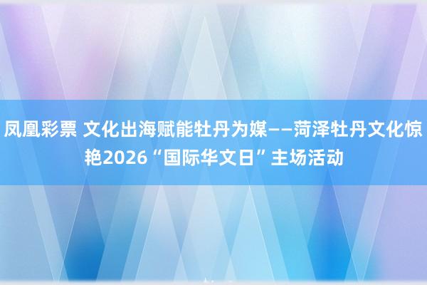 凤凰彩票 文化出海赋能牡丹为媒——菏泽牡丹文化惊艳2026“国际华文日”主场活动