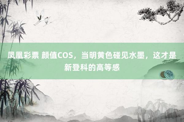 凤凰彩票 颜值COS，当明黄色碰见水墨，这才是新登科的高等感