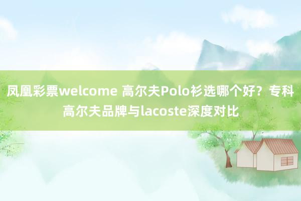 凤凰彩票welcome 高尔夫Polo衫选哪个好？专科高尔夫品牌与lacoste深度对比
