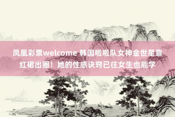凤凰彩票welcome 韩国啦啦队女神金世星靠红裙出圈！她的性感诀窍已往女生也能学