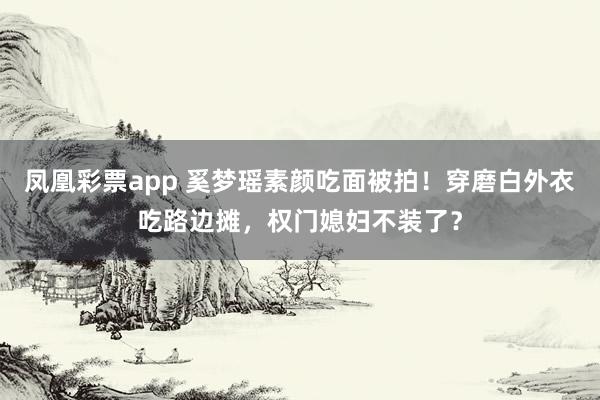 凤凰彩票app 奚梦瑶素颜吃面被拍！穿磨白外衣吃路边摊，权门媳妇不装了？