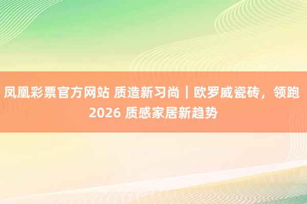 凤凰彩票官方网站 质造新习尚｜欧罗威瓷砖，领跑 2026 质感家居新趋势