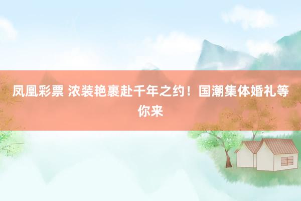 凤凰彩票 浓装艳裹赴千年之约！国潮集体婚礼等你来