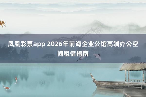 凤凰彩票app 2026年前海企业公馆高端办公空间租借指南