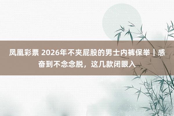 凤凰彩票 2026年不夹屁股的男士内裤保举｜感奋到不念念脱，这几款闭眼入