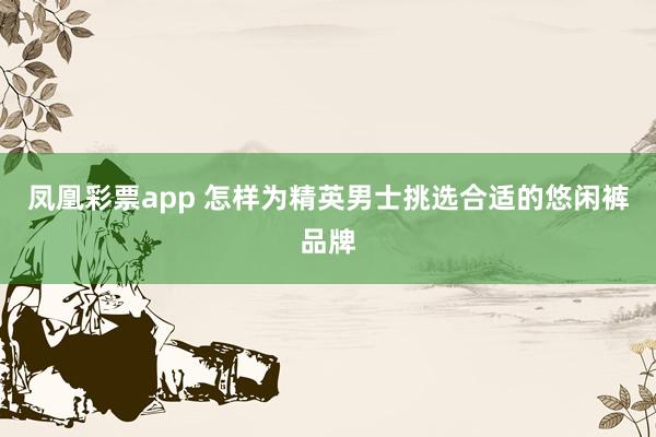 凤凰彩票app 怎样为精英男士挑选合适的悠闲裤品牌