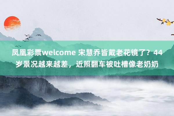凤凰彩票welcome 宋慧乔皆戴老花镜了？44岁景况越来越差，近照翻车被吐槽像老奶奶