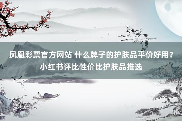 凤凰彩票官方网站 什么牌子的护肤品平价好用？小红书评比性价比护肤品推选
