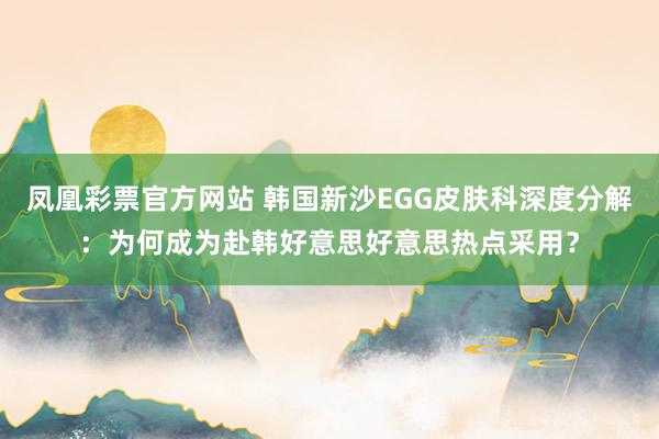 凤凰彩票官方网站 韩国新沙EGG皮肤科深度分解：为何成为赴韩好意思好意思热点采用？