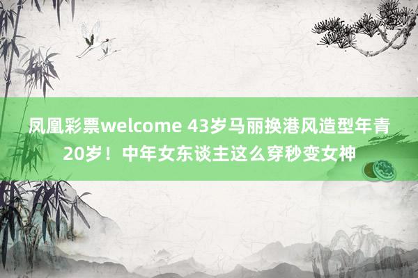 凤凰彩票welcome 43岁马丽换港风造型年青20岁！中年女东谈主这么穿秒变女神
