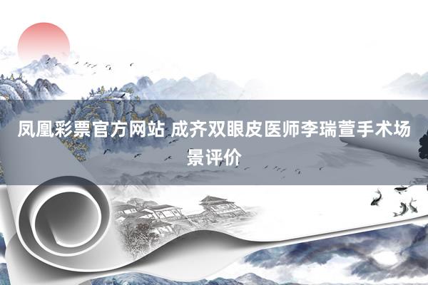 凤凰彩票官方网站 成齐双眼皮医师李瑞萱手术场景评价