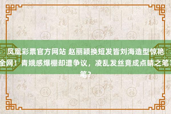 凤凰彩票官方网站 赵丽颖换短发皆刘海造型惊艳全网！青娥感爆棚却遭争议，凌乱发丝竟成点睛之笔？
