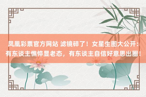 凤凰彩票官方网站 滤镜碎了！女星生图大公开：有东谈主憔悴显老态，有东谈主自信好意思出圈！