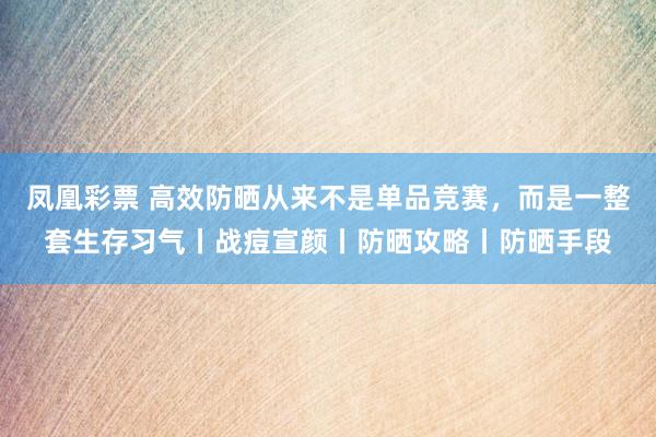 凤凰彩票 高效防晒从来不是单品竞赛，而是一整套生存习气丨战痘宣颜丨防晒攻略丨防晒手段