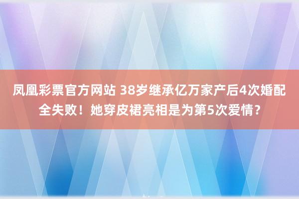 凤凰彩票官方网站 38岁继承亿万家产后4次婚配全失败！她穿皮裙亮相是为第5次爱情？