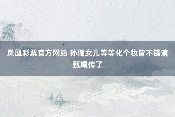 凤凰彩票官方网站 孙俪女儿等等化个妆皆不错演甄嬛传了