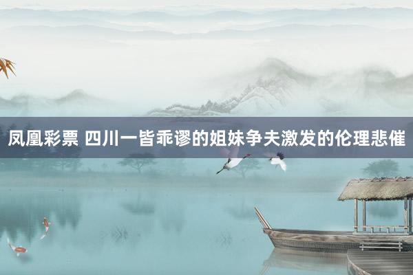 凤凰彩票 四川一皆乖谬的姐妹争夫激发的伦理悲催