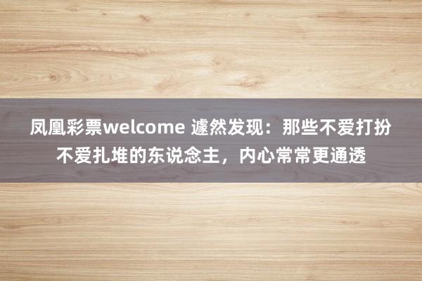 凤凰彩票welcome 遽然发现：那些不爱打扮不爱扎堆的东说念主，内心常常更通透