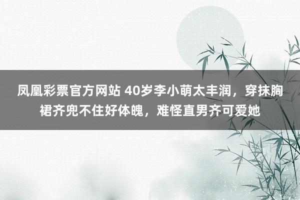凤凰彩票官方网站 40岁李小萌太丰润，穿抹胸裙齐兜不住好体魄，难怪直男齐可爱她