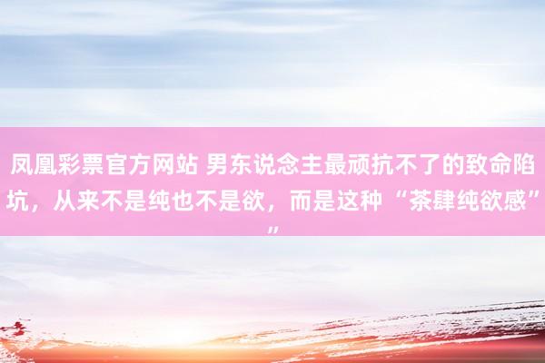 凤凰彩票官方网站 男东说念主最顽抗不了的致命陷坑，从来不是纯也不是欲，而是这种 “茶肆纯欲感”