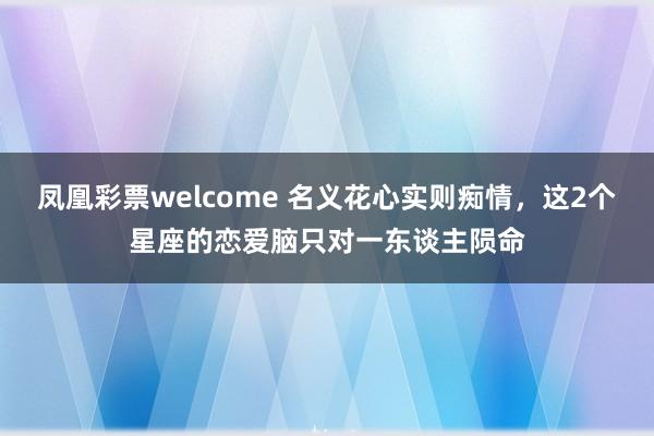 凤凰彩票welcome 名义花心实则痴情，这2个星座的恋爱脑只对一东谈主陨命