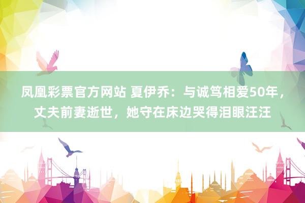 凤凰彩票官方网站 夏伊乔：与诚笃相爱50年，丈夫前妻逝世，她守在床边哭得泪眼汪汪