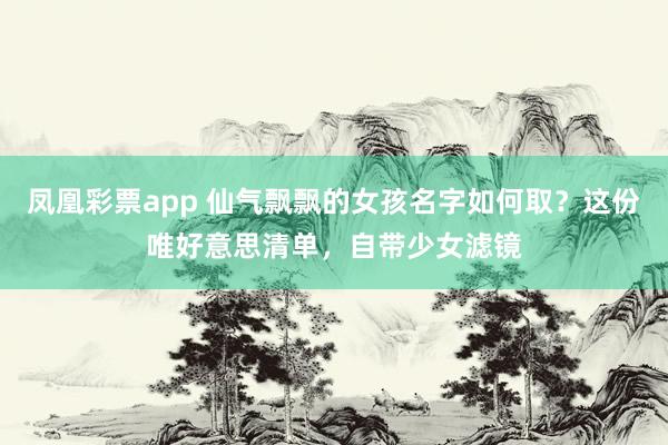 凤凰彩票app 仙气飘飘的女孩名字如何取？这份唯好意思清单，自带少女滤镜