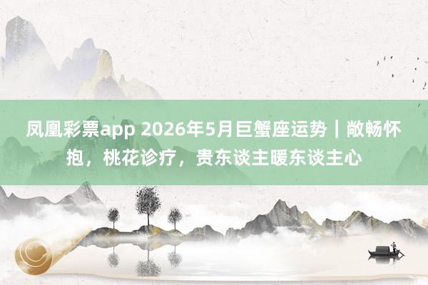 凤凰彩票app 2026年5月巨蟹座运势｜敞畅怀抱，桃花诊疗，贵东谈主暖东谈主心