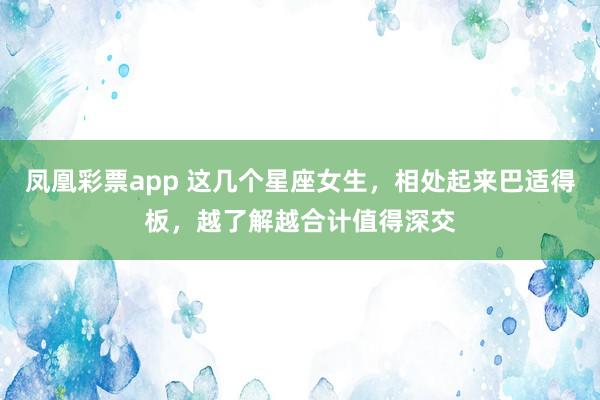 凤凰彩票app 这几个星座女生，相处起来巴适得板，越了解越合计值得深交