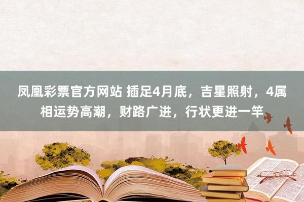 凤凰彩票官方网站 插足4月底，吉星照射，4属相运势高潮，财路广进，行状更进一竿